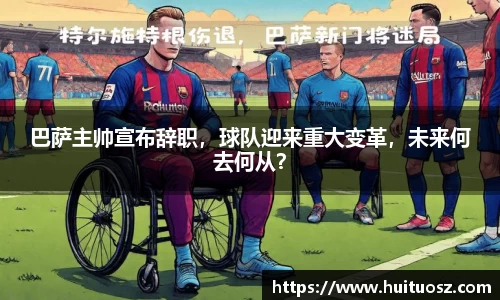 巴萨主帅宣布辞职，球队迎来重大变革，未来何去何从？