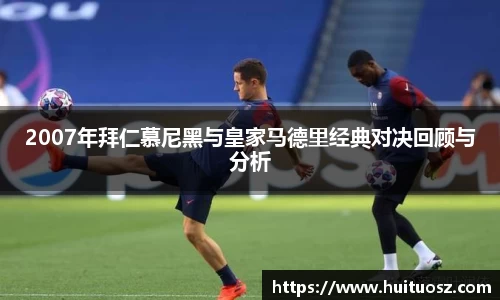 2007年拜仁慕尼黑与皇家马德里经典对决回顾与分析