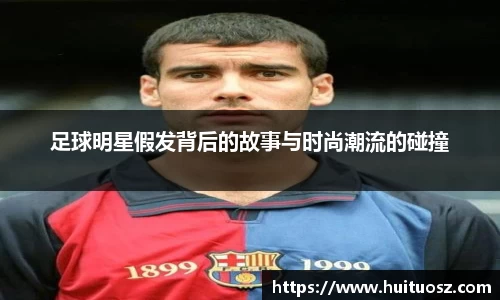 足球明星假发背后的故事与时尚潮流的碰撞