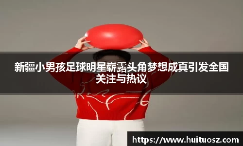 新疆小男孩足球明星崭露头角梦想成真引发全国关注与热议