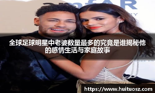 全球足球明星中老婆数量最多的究竟是谁揭秘他的感情生活与家庭故事